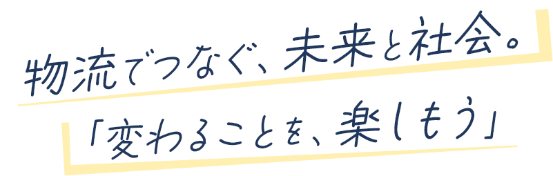 物流でつなぐ、未来と社会。 「変わることを、楽しもう」